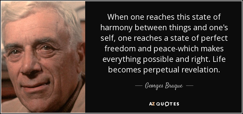 When one reaches this state of harmony between things and one's self, one reaches a state of perfect freedom and peace-which makes everything possible and right. Life becomes perpetual revelation. - Georges Braque