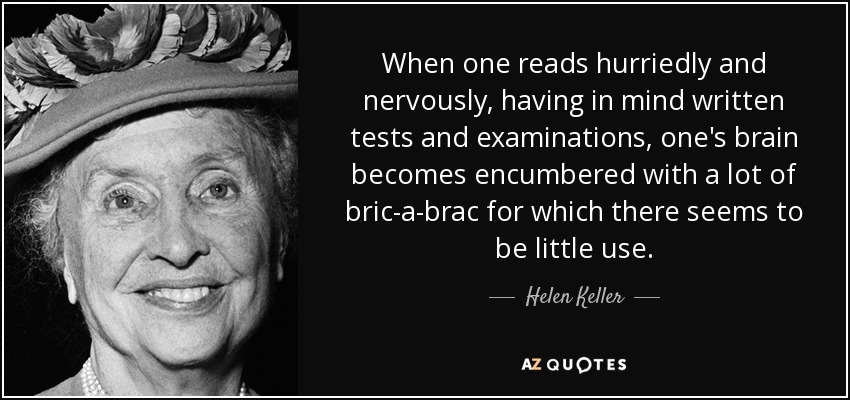 When one reads hurriedly and nervously, having in mind written tests and examinations, one's brain becomes encumbered with a lot of bric-a-brac for which there seems to be little use. - Helen Keller