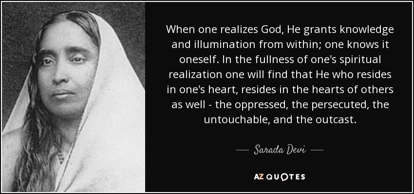 When one realizes God, He grants knowledge and illumination from within; one knows it oneself. In the fullness of one's spiritual realization one will find that He who resides in one's heart, resides in the hearts of others as well - the oppressed, the persecuted, the untouchable, and the outcast. - Sarada Devi