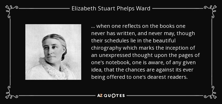 ... when one reflects on the books one never has written, and never may, though their schedules lie in the beautiful chirography which marks the inception of an unexpressed thought upon the pages of one's notebook, one is aware, of any given idea, that the chances are against its ever being offered to one's dearest readers. - Elizabeth Stuart Phelps Ward