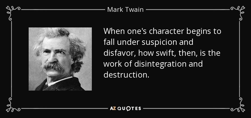 When one's character begins to fall under suspicion and disfavor, how swift, then, is the work of disintegration and destruction. - Mark Twain