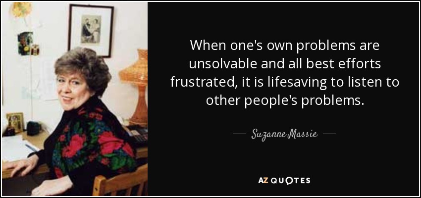 When one's own problems are unsolvable and all best efforts frustrated, it is lifesaving to listen to other people's problems. - Suzanne Massie