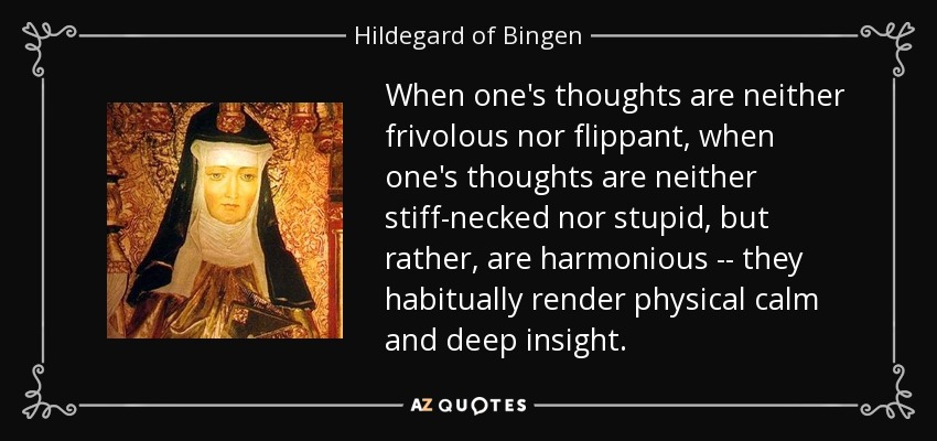 When one's thoughts are neither frivolous nor flippant, when one's thoughts are neither stiff-necked nor stupid, but rather, are harmonious -- they habitually render physical calm and deep insight. - Hildegard of Bingen