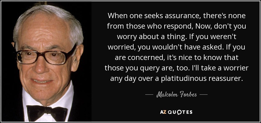 When one seeks assurance, there's none from those who respond, Now, don't you worry about a thing. If you weren't worried, you wouldn't have asked. If you are concerned, it's nice to know that those you query are, too. I'll take a worrier any day over a platitudinous reassurer. - Malcolm Forbes