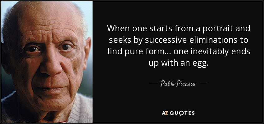 When one starts from a portrait and seeks by successive eliminations to find pure form... one inevitably ends up with an egg. - Pablo Picasso
