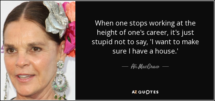 When one stops working at the height of one's career, it's just stupid not to say, 'I want to make sure I have a house.' - Ali MacGraw
