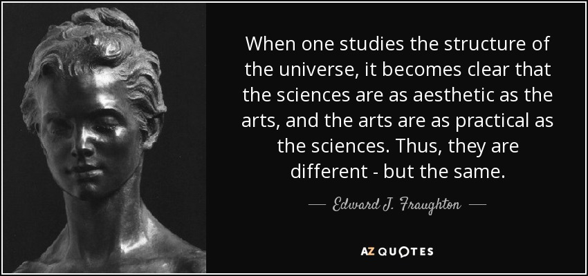 When one studies the structure of the universe, it becomes clear that the sciences are as aesthetic as the arts, and the arts are as practical as the sciences. Thus, they are different - but the same. - Edward J. Fraughton