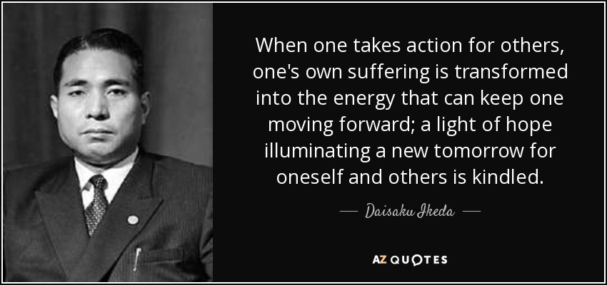 When one takes action for others, one's own suffering is transformed into the energy that can keep one moving forward; a light of hope illuminating a new tomorrow for oneself and others is kindled. - Daisaku Ikeda