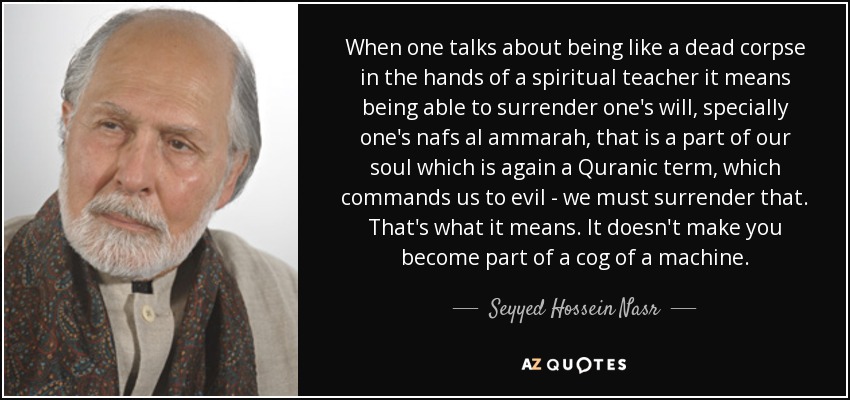 When one talks about being like a dead corpse in the hands of a spiritual teacher it means being able to surrender one's will, specially one's nafs al ammarah, that is a part of our soul which is again a Quranic term, which commands us to evil - we must surrender that. That's what it means. It doesn't make you become part of a cog of a machine. - Seyyed Hossein Nasr