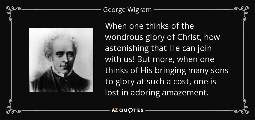 When one thinks of the wondrous glory of Christ, how astonishing that He can join with us! But more, when one thinks of His bringing many sons to glory at such a cost, one is lost in adoring amazement. - George Wigram