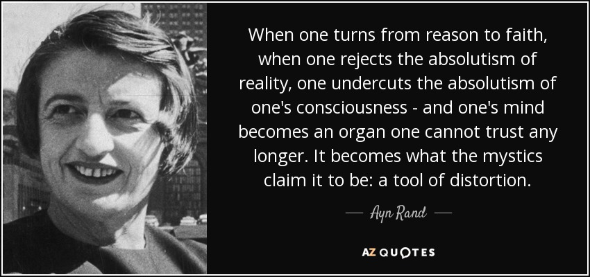 When one turns from reason to faith, when one rejects the absolutism of reality, one undercuts the absolutism of one's consciousness - and one's mind becomes an organ one cannot trust any longer. It becomes what the mystics claim it to be: a tool of distortion. - Ayn Rand