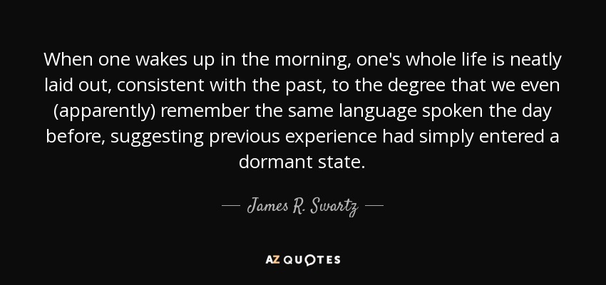 When one wakes up in the morning, one's whole life is neatly laid out, consistent with the past, to the degree that we even (apparently) remember the same language spoken the day before, suggesting previous experience had simply entered a dormant state. - James R. Swartz