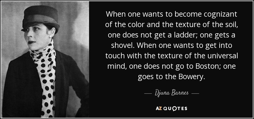 When one wants to become cognizant of the color and the texture of the soil, one does not get a ladder; one gets a shovel. When one wants to get into touch with the texture of the universal mind, one does not go to Boston; one goes to the Bowery. - Djuna Barnes