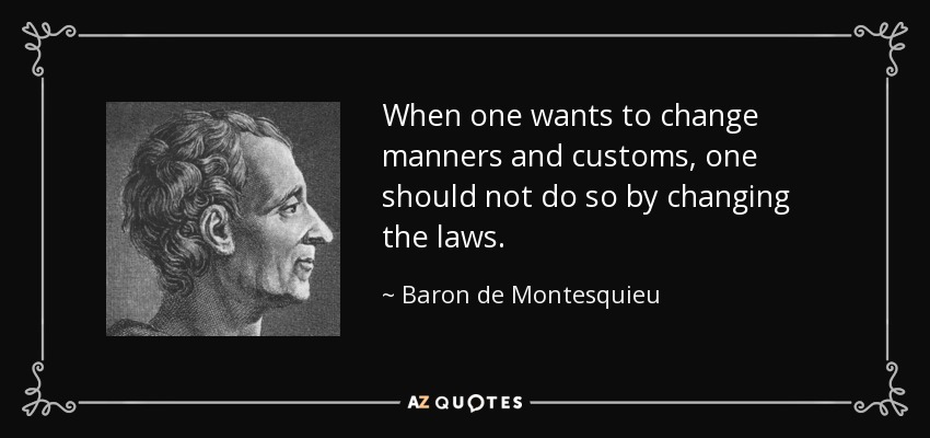 When one wants to change manners and customs, one should not do so by changing the laws. - Baron de Montesquieu