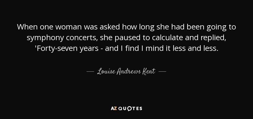 When one woman was asked how long she had been going to symphony concerts, she paused to calculate and replied, 'Forty-seven years - and I find I mind it less and less. - Louise Andrews Kent