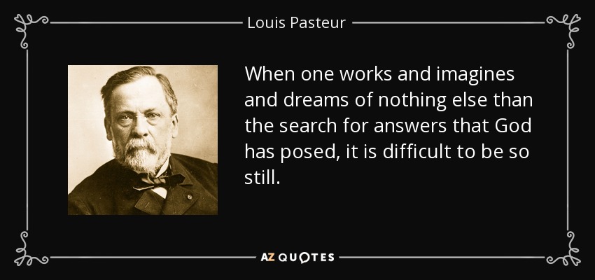 When one works and imagines and dreams of nothing else than the search for answers that God has posed, it is difficult to be so still. - Louis Pasteur