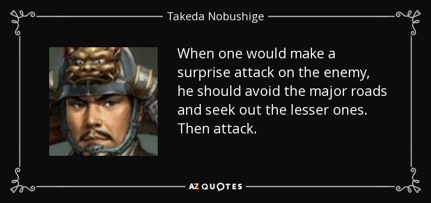 When one would make a surprise attack on the enemy, he should avoid the major roads and seek out the lesser ones. Then attack. - Takeda Nobushige