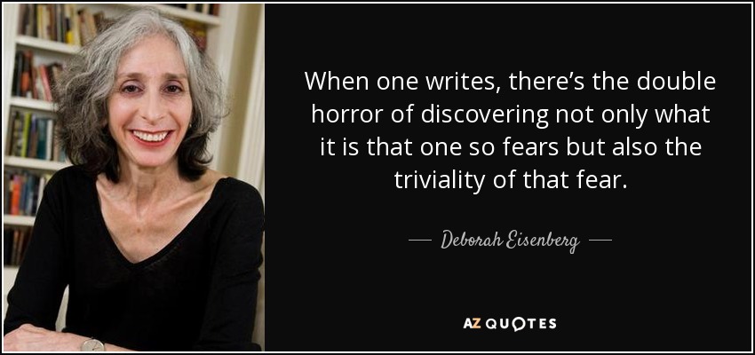 When one writes, there’s the double horror of discovering not only what it is that one so fears but also the triviality of that fear. - Deborah Eisenberg