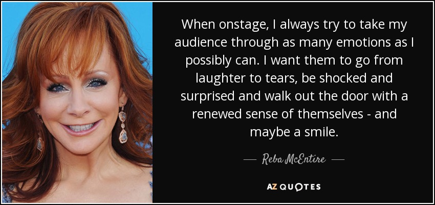 When onstage, I always try to take my audience through as many emotions as I possibly can. I want them to go from laughter to tears, be shocked and surprised and walk out the door with a renewed sense of themselves - and maybe a smile. - Reba McEntire