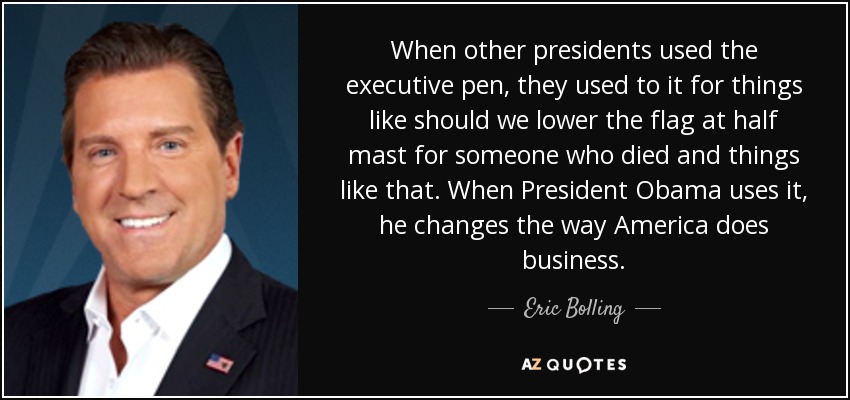 When other presidents used the executive pen, they used to it for things like should we lower the flag at half mast for someone who died and things like that. When President Obama uses it, he changes the way America does business. - Eric Bolling