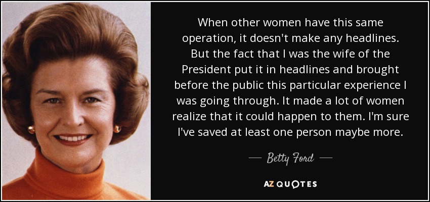 When other women have this same operation, it doesn't make any headlines. But the fact that I was the wife of the President put it in headlines and brought before the public this particular experience I was going through. It made a lot of women realize that it could happen to them. I'm sure I've saved at least one person maybe more. - Betty Ford