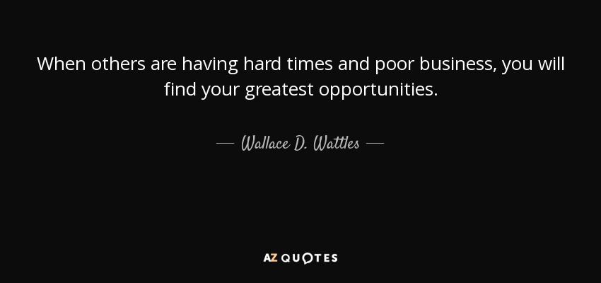 When others are having hard times and poor business, you will find your greatest opportunities. - Wallace D. Wattles