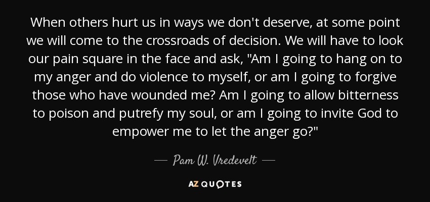 When others hurt us in ways we don't deserve, at some point we will come to the crossroads of decision. We will have to look our pain square in the face and ask, 