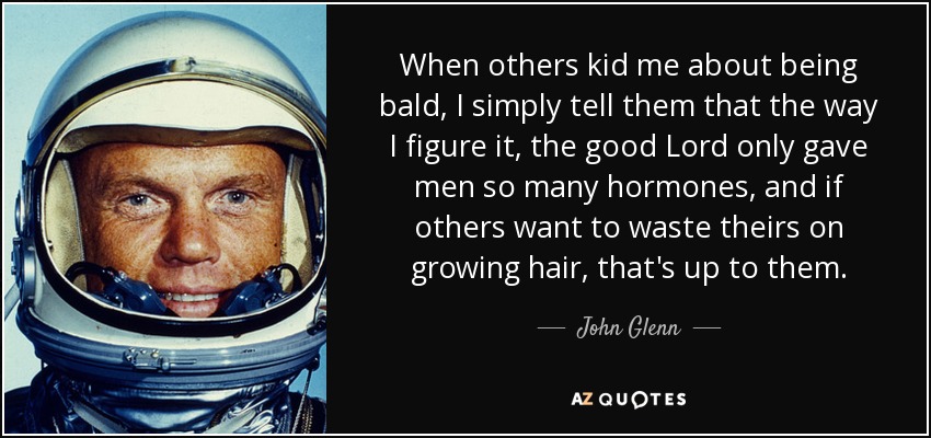 When others kid me about being bald, I simply tell them that the way I figure it, the good Lord only gave men so many hormones, and if others want to waste theirs on growing hair, that's up to them. - John Glenn