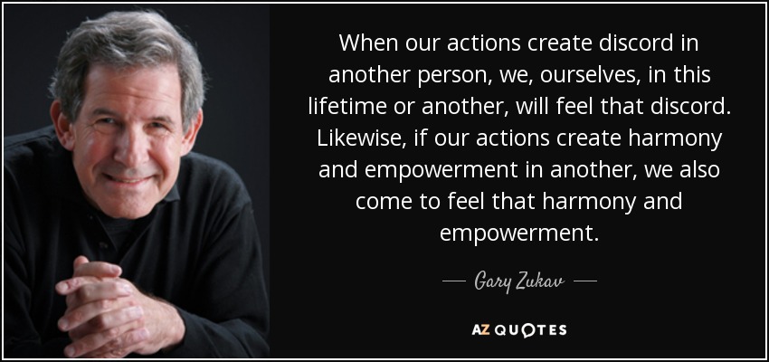 When our actions create discord in another person, we, ourselves, in this lifetime or another, will feel that discord. Likewise, if our actions create harmony and empowerment in another, we also come to feel that harmony and empowerment. - Gary Zukav