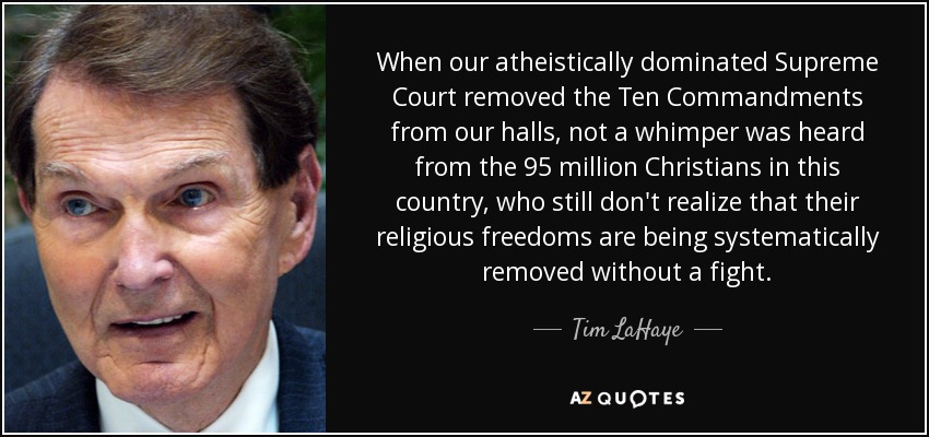 When our atheistically dominated Supreme Court removed the Ten Commandments from our halls, not a whimper was heard from the 95 million Christians in this country, who still don't realize that their religious freedoms are being systematically removed without a fight. - Tim LaHaye