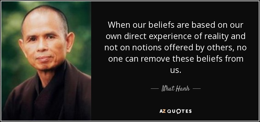 When our beliefs are based on our own direct experience of reality and not on notions offered by others, no one can remove these beliefs from us. - Nhat Hanh