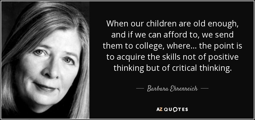 When our children are old enough, and if we can afford to, we send them to college, where ... the point is to acquire the skills not of positive thinking but of critical thinking. - Barbara Ehrenreich