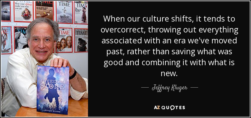 When our culture shifts, it tends to overcorrect, throwing out everything associated with an era we've moved past, rather than saving what was good and combining it with what is new. - Jeffrey Kluger