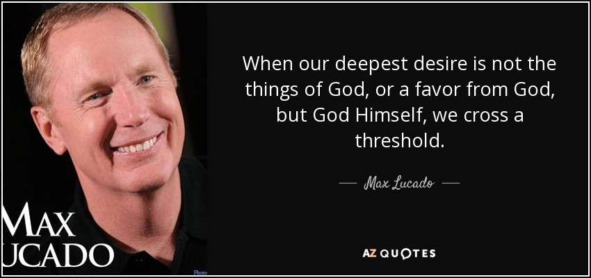 When our deepest desire is not the things of God, or a favor from God, but God Himself, we cross a threshold. - Max Lucado