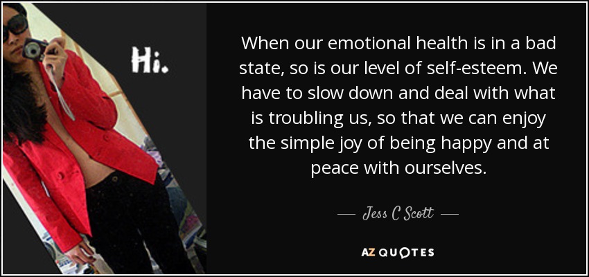 When our emotional health is in a bad state, so is our level of self-esteem. We have to slow down and deal with what is troubling us, so that we can enjoy the simple joy of being happy and at peace with ourselves. - Jess C Scott