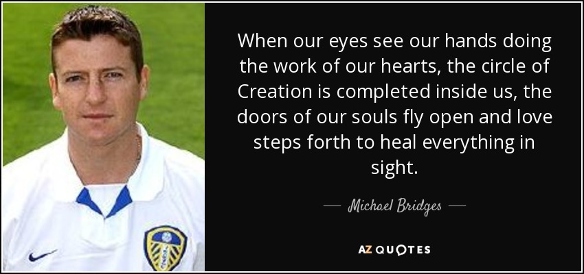 When our eyes see our hands doing the work of our hearts, the circle of Creation is completed inside us, the doors of our souls fly open and love steps forth to heal everything in sight. - Michael Bridges