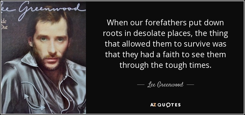 When our forefathers put down roots in desolate places, the thing that allowed them to survive was that they had a faith to see them through the tough times. - Lee Greenwood