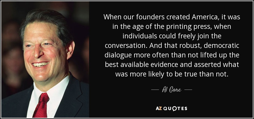 When our founders created America, it was in the age of the printing press, when individuals could freely join the conversation. And that robust, democratic dialogue more often than not lifted up the best available evidence and asserted what was more likely to be true than not. - Al Gore