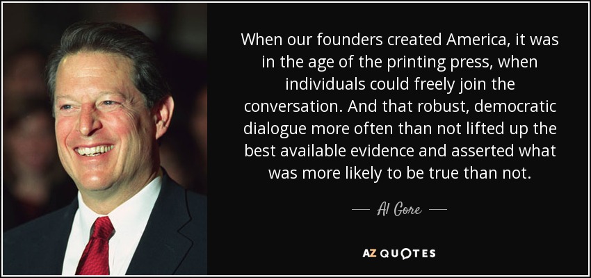 When our founders created America, it was in the age of the printing press, when individuals could freely join the conversation. And that robust, democratic dialogue more often than not lifted up the best available evidence and asserted what was more likely to be true than not. - Al Gore