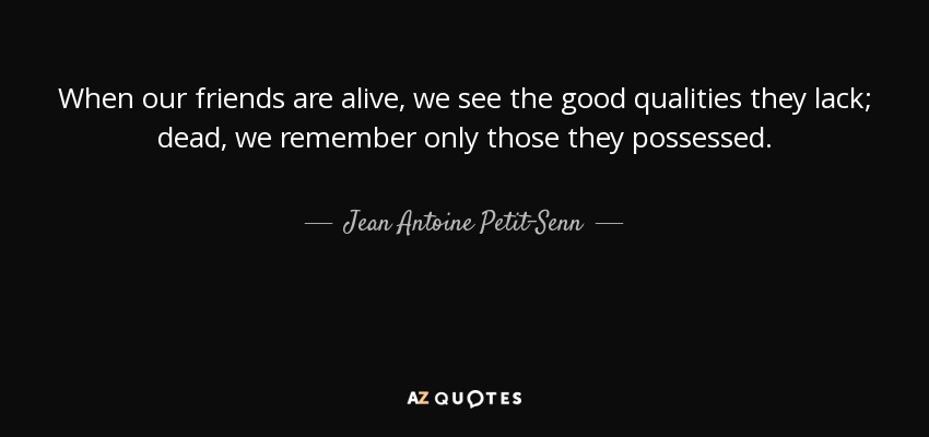When our friends are alive, we see the good qualities they lack; dead, we remember only those they possessed. - Jean Antoine Petit-Senn