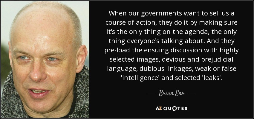 When our governments want to sell us a course of action, they do it by making sure it's the only thing on the agenda, the only thing everyone's talking about. And they pre-load the ensuing discussion with highly selected images, devious and prejudicial language, dubious linkages, weak or false 'intelligence' and selected 'leaks'. - Brian Eno
