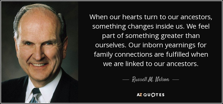 When our hearts turn to our ancestors, something changes inside us. We feel part of something greater than ourselves. Our inborn yearnings for family connections are fulfilled when we are linked to our ancestors. - Russell M. Nelson