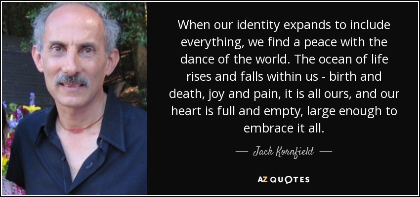When our identity expands to include everything, we find a peace with the dance of the world. The ocean of life rises and falls within us - birth and death, joy and pain, it is all ours, and our heart is full and empty, large enough to embrace it all. - Jack Kornfield