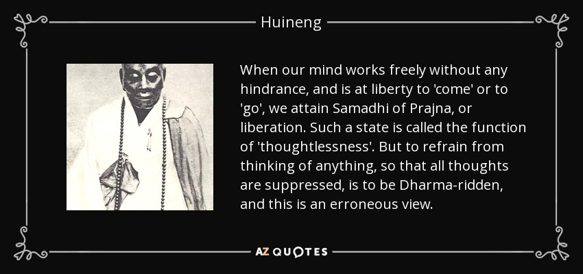 When our mind works freely without any hindrance, and is at liberty to 'come' or to 'go', we attain Samadhi of Prajna, or liberation. Such a state is called the function of 'thoughtlessness'. But to refrain from thinking of anything, so that all thoughts are suppressed, is to be Dharma-ridden, and this is an erroneous view. - Huineng