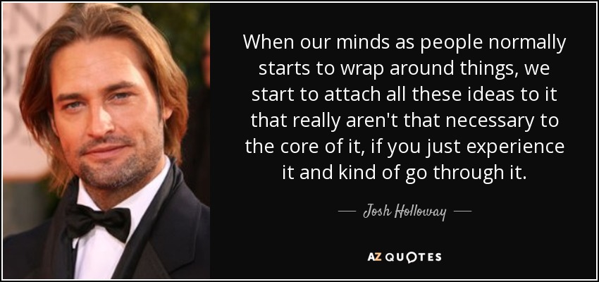 When our minds as people normally starts to wrap around things, we start to attach all these ideas to it that really aren't that necessary to the core of it, if you just experience it and kind of go through it. - Josh Holloway