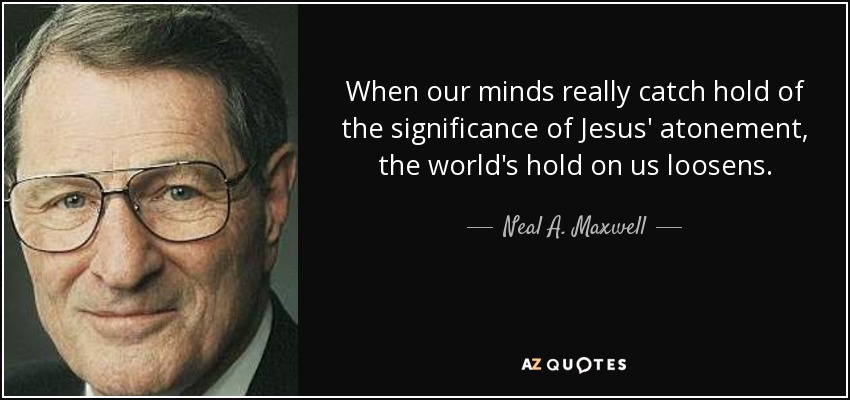 When our minds really catch hold of the significance of Jesus' atonement, the world's hold on us loosens. - Neal A. Maxwell