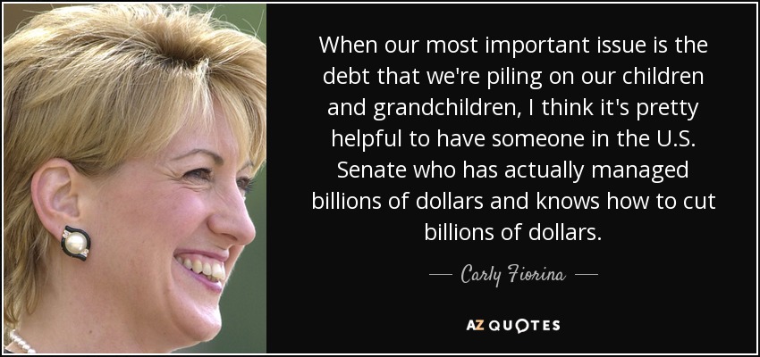 When our most important issue is the debt that we're piling on our children and grandchildren, I think it's pretty helpful to have someone in the U.S. Senate who has actually managed billions of dollars and knows how to cut billions of dollars. - Carly Fiorina