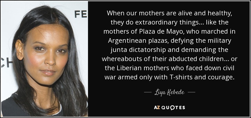 When our mothers are alive and healthy, they do extraordinary things... like the mothers of Plaza de Mayo, who marched in Argentinean plazas, defying the military junta dictatorship and demanding the whereabouts of their abducted children... or the Liberian mothers who faced down civil war armed only with T-shirts and courage. - Liya Kebede