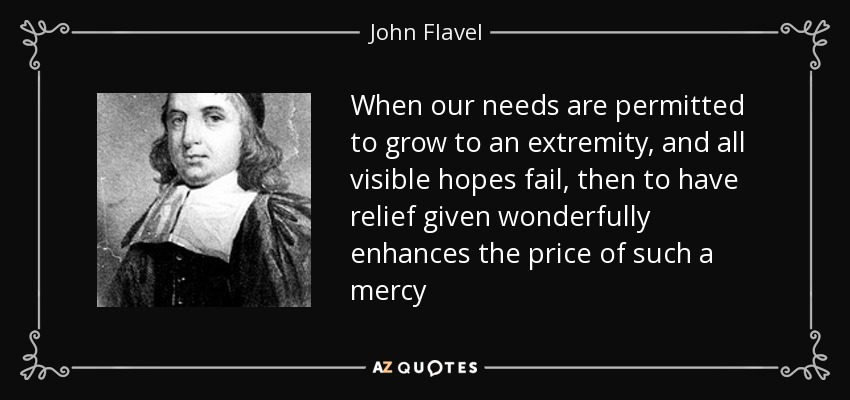 When our needs are permitted to grow to an extremity, and all visible hopes fail, then to have relief given wonderfully enhances the price of such a mercy - John Flavel