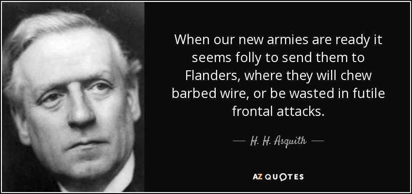 When our new armies are ready it seems folly to send them to Flanders, where they will chew barbed wire, or be wasted in futile frontal attacks. - H. H. Asquith
